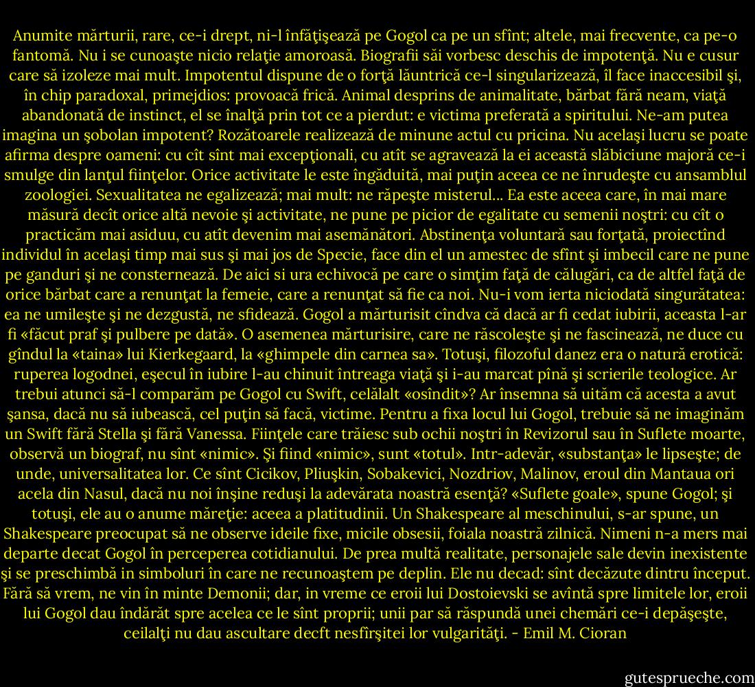 Anumite mărturii, rare, ce-i drept, ni-l înfăţişează pe Gogol ca pe un sfînt; altele, mai frecvente, ca pe-o fantomă. Nu i se cunoaşte nicio relaţie amoroasă. Biografii săi vorbesc deschis de impotenţă. Nu e cusur care să izoleze mai mult. Impotentul dispune de o forţă lăuntrică ce-l singularizează, îl face inaccesibil şi, în chip paradoxal, primejdios: provoacă frică. Animal desprins de animalitate, bărbat fără neam, viaţă abandonată de instinct, el se înalţă prin tot ce a pierdut: e victima preferată a spiritului. Ne-am putea imagina un şobolan impotent? Rozătoarele realizează de minune actul cu pricina. Nu acelaşi lucru se poate afirma despre oameni: cu cît sînt mai excepţionali, cu atît se agravează la ei această slăbiciune majoră ce-i smulge din lanţul fiinţelor. Orice activitate le este îngăduită, mai puţin aceea ce ne înrudeşte cu ansamblul zoologiei. Sexualitatea ne egalizează; mai mult: ne răpeşte misterul... Ea este aceea care, în mai mare măsură decît orice altă nevoie şi activitate, ne pune pe picior de egalitate cu semenii noştri: cu cît o practicăm mai asiduu, cu atît devenim mai asemănători. Abstinenţa voluntară sau forţată, proiectînd individul în acelaşi timp mai sus şi mai jos de Specie, face din el un amestec de sfînt şi imbecil care ne pune pe ganduri şi ne consternează. De aici si ura echivocă pe care o simţim faţă de călugări, ca de altfel faţă de orice bărbat care a renunţat la femeie, care a renunţat să fie ca noi. Nu-i vom ierta niciodată singurătatea: ea ne umileşte şi ne dezgustă, ne sfidează. Gogol a mărturisit cîndva că dacă ar fi cedat iubirii, aceasta l-ar fi «făcut praf şi pulbere pe dată». O asemenea mărturisire, care ne răscoleşte şi ne fascinează, ne duce cu gîndul la «taina» lui Kierkegaard, la «ghimpele din carnea sa». Totuşi, filozoful danez era o natură erotică: ruperea logodnei, eşecul în iubire l-au chinuit întreaga viaţă şi i-au marcat pînă şi scrierile teologice. Ar trebui atunci să-l comparăm pe Gogol cu Swift, celălalt «osîndit»? Ar însemna să uităm că acesta a avut şansa, dacă nu să iubească, cel puţin să facă, victime. Pentru a fixa locul lui Gogol, trebuie să ne imaginăm un Swift fără Stella şi fără Vanessa. Fiinţele care trăiesc sub ochii noştri în Revizorul sau în Suflete moarte, observă un biograf, nu sînt «nimic». Şi fiind «nimic», sunt «totul». Intr-adevăr, «substanţa» le lipseşte; de unde, universalitatea lor. Ce sînt Cicikov, Pliuşkin, Sobakevici, Nozdriov, Malinov, eroul din Mantaua ori acela din Nasul, dacă nu noi înşine reduşi la adevărata noastră esenţă? «Suflete goale», spune Gogol; şi totuşi, ele au o anume măreţie: aceea a platitudinii. Un Shakespeare al meschinului,<br />s-ar spune, un Shakespeare preocupat să ne observe ideile fixe, micile obsesii, foiala noastră zilnică. Nimeni n-a mers mai departe decat Gogol în perceperea cotidianului. De prea multă realitate, personajele sale devin inexistente şi se preschimbă in simboluri în care ne recunoaştem pe deplin. Ele nu decad: sînt decăzute dintru început. Fără să vrem, ne vin în minte Demonii; dar, in vreme ce eroii lui Dostoievski se avîntă spre limitele lor, eroii lui Gogol dau îndărăt spre acelea ce le sînt proprii; unii par să răspundă unei chemări ce-i depăşeşte, ceilalţi nu dau ascultare decft nesfîrşitei lor vulgarităţi. - Emil M. Cioran