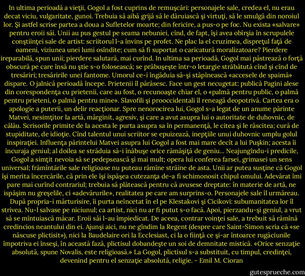In ultima perioadă a vieţii, Gogol a fost cuprins de remuşcări: personajele sale, credea el, nu erau decat viciu, vulgaritate, gunoi. Trebuia să aibă grijă să le dăruiască şi virtuţi, să le smulgă din noroiul lor. Şi astfel scrise partea a doua a Sufletelor moarte; din fericire, a pus-o pe foc. Nu exista «salvare» pentru eroii săi. Unii au pus gestul pe seama nebuniei, cînd, de fapt, îşi avea obîrşia în scrupulele conştiinţei sale de artist: scriitorul l-a învins pe profet. Ne plac la el cruzimea, dispreţul faţă de oameni, viziunea unei lumi osîndite; cum să fi suportat o caricatură moralizatoare? Pierdere ireparabilă, spun unii; pierdere salutară, mai curînd. In ultima sa perioadă, Gogol mai păstrează o forţă obscură pe care însă nu ştie s-o folosească; se prăbuşeşte într-o letargie străbătută cînd şi cînd de tresăriri; tresăririle unei fantome. Umorul ce-i îngăduia să-şi stăpînească «accesele de spaimă» dispare. O jalnică perioadă începe. Prietenii îl părăsesc. Face un gest necugetat: publică Pagini alese din corespondenţa cu prietenii, care au fost, o recunoaşte chiar el, o «palmă pentru public, o palmă pentru prieteni, o palmă pentru mine». Slavofili şi prooccidentali îl reneagă deopotrivă. Cartea era o apologie a puterii, un delir reacţionar. Spre nenorocirea lui, Gogol s-a legat de un anume părinte Matvei, nesimţitor la artă, mărginit, agresiv, şi care a avut asupra lui o autoritate de duhovnic, de călău. Scrisorile primite de la acesta le purta asupra sa în permanenţă, le citea şi le răscitea; cură de stupiditate, de idioţie. Cînd talentul unui scriitor se epuizează, inepţiile unui duhovnic umplu golul inspiraţiei. Influenţa părintelui Matvei asupra lui Gogol a fost mai mare decît a lui Puşkin; acesta îi încuraja geniul; al doilea se străduia să-i înăbuşe orice rămăşiţă de geniu... Neajungîndu-i predicile, Gogol a simţit nevoia să se pedepsească şi mai mult; opera lui conferea farsei, grimasei un sens universal; frămîntările sale religioase nu puteau rămîne străine de asta. Unii ar putea susţine că Gogol îşi merita încercările, că prin ele îşi ispăşea cutezanţa de-a fi schimonosit chipul omului. Adevărat îmi pare mai curînd contrariul; trebuia să plătească pentru că avusese dreptate: în materie de artă, ne ispăşim nu greşelile, ci «adevărurile», realitatea pe care am surprins-o. Personajele sale îl urmăreau. După propria-i mărturisire, îi purta neîncetat în el pe Klestakovi şi Cicikovi: subumanitatea lor îl strivea. Nu-l salvase pe niciunul; ca artist, nici nu ar fi putut s-o facă. Apoi, pierzandu-şi geniul, a vrut să se mîntuiască măcar. Eroii săi l-au împiedicat. De aceea, contrar voinţei sale, a trebuit să rămînă credincios neantului din ei. Ajunşi aici, nu ne gîndim la Regent (despre care Saint-Simon scria că «se născuse plictisit»), nici la Baudelaire ori la Ecclesiast, ci la o fiinţă ce şi-ar întoarce rugăciunile împotriva ei înseşi, în această fază, plictisul dobandeşte un soi de demnitate mistică. «Orice senzaţie absolută, spune Novalis, este religioasă.» La Gogol, plictisul s-a substituit, cu timpul, credinţei, devenind pentru el senzaţie absolută, religie. - Emil M. Cioran