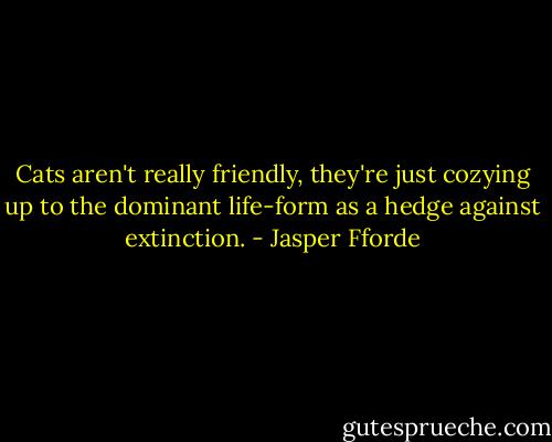 Cats aren't really friendly, they're just cozying up to the dominant life-form as a hedge against extinction. - Jasper Fforde