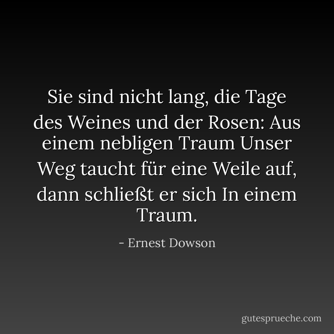 Sie sind nicht lang, die Tage des Weines und der Rosen:<br />Aus einem nebligen Traum<br />Unser Weg taucht für eine Weile auf, dann schließt er sich<br />In einem Traum. - Ernest Dowson<
