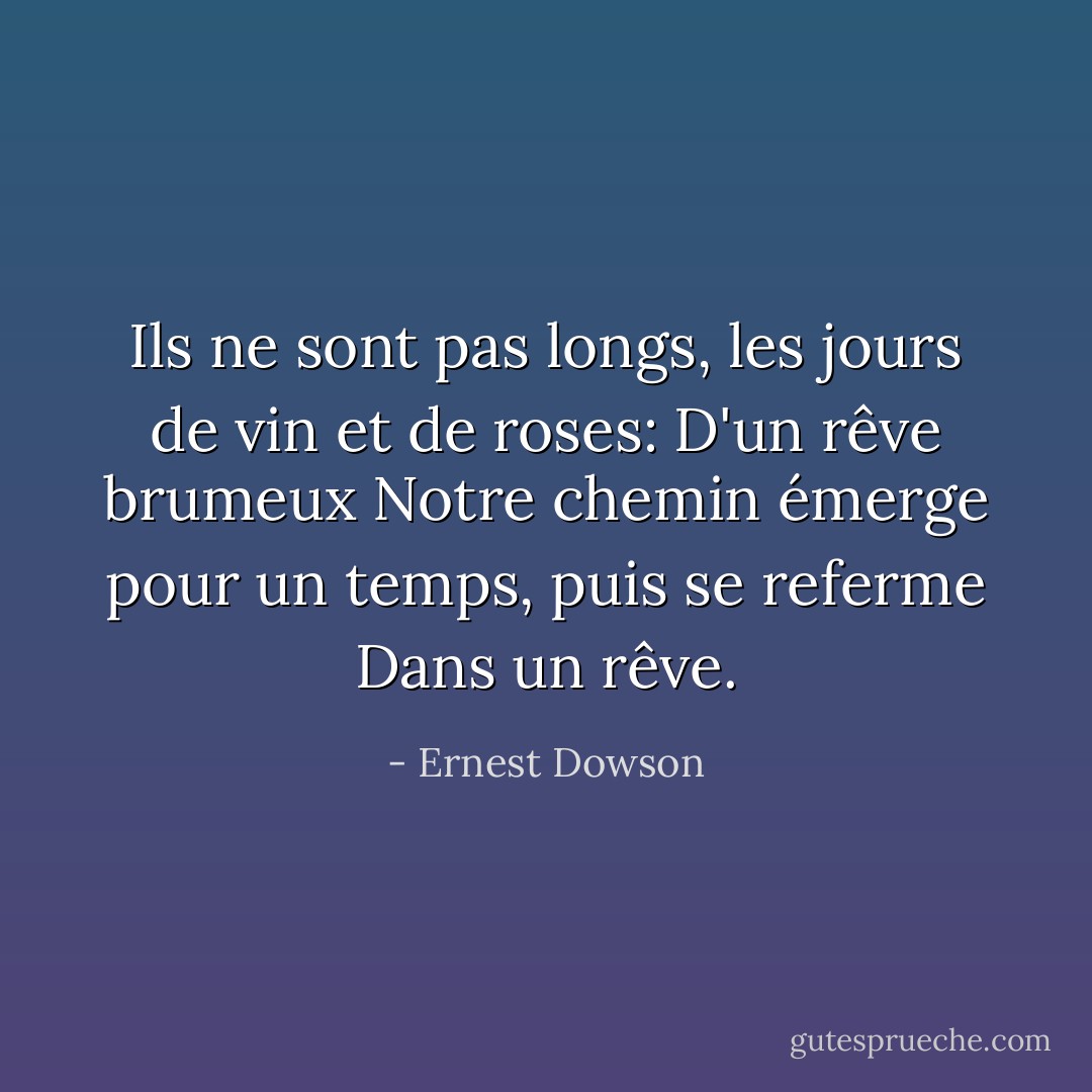Ils ne sont pas longs, les jours de vin et de roses:<br />D'un rêve brumeux<br />Notre chemin émerge pour un temps, puis se referme<br />Dans un rêve. - Ernest Dowson