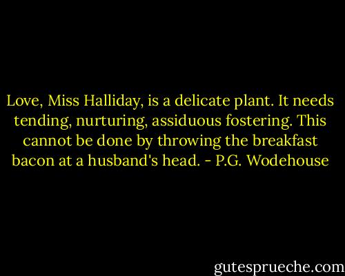 Love, Miss Halliday, is a delicate plant. It needs tending, nurturing, assiduous fostering. This cannot be done by throwing the breakfast bacon at a husband's head. - P.G. Wodehouse