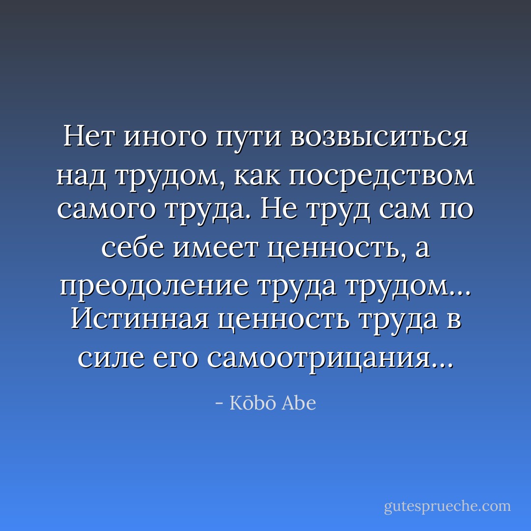 Нет иного пути возвыситься над трудом, как посредством самого труда. Не труд сам по себе имеет ценность, а преодоление труда трудом… Истинная ценность труда в силе его самоотрицания… - Kōbō Abe