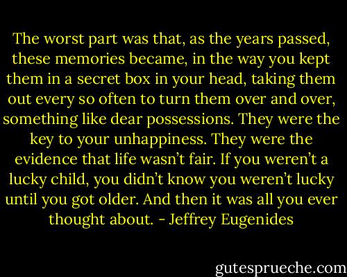 The worst part was that, as the years passed, these memories became, in the way you kept them in a secret box in your head, taking them out every so often to turn them over and over, something like dear possessions. They were the key to your unhappiness. They were the evidence that life wasn’t fair. If you weren’t a lucky child, you didn’t know you weren’t lucky until you got older. And then it was all you ever thought about. - Jeffrey Eugenides