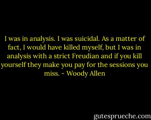 I was in analysis. I was suicidal. As a matter of fact, I would have killed myself, but I was in analysis with a strict Freudian and if you kill yourself they make you pay for the sessions you miss. - Woody Allen