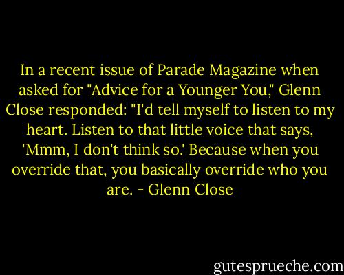 In a recent issue of Parade Magazine when asked for "Advice for a Younger You," Glenn Close responded: "I'd tell myself to listen to my heart. Listen to that little voice that says, 'Mmm, I don't think so.' Because when you override that, you basically override who you are. - Glenn Close