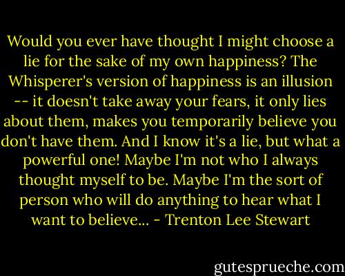 Would you ever have thought I might choose a lie for the sake of my own happiness? The Whisperer's version of happiness is an illusion -- it doesn't take away your fears, it only lies about them, makes you temporarily believe you don't have them. And I know it's a lie, but what a powerful one! Maybe I'm not who I always thought myself to be. Maybe I'm the sort of person who will do anything to hear what I want to believe... - Trenton Lee Stewart