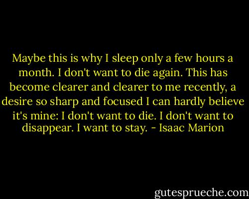 Maybe this is why I sleep only a few hours a month. I don't want to die again. This has become clearer and clearer to me recently, a desire so sharp and focused I can hardly believe it's mine: I don't want to die. I don't want to disappear. I want to stay. - Isaac Marion