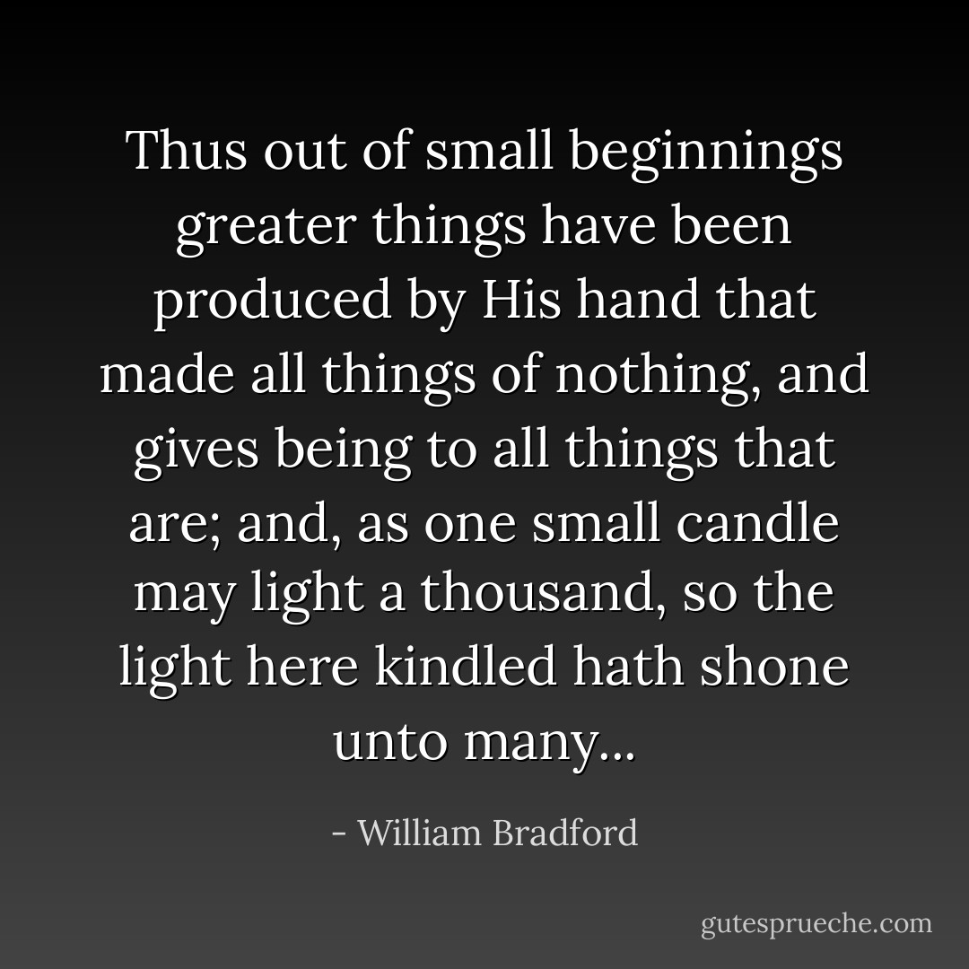 Thus out of small beginnings greater things have been produced by His hand that made all things of nothing, and gives being to all things that are; and, as one small candle may light a thousand, so the light here kindled hath shone unto many... - William Bradford