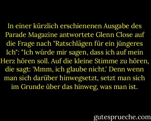 In einer kürzlich erschienenen Ausgabe des Parade Magazine antwortete Glenn Close auf die Frage nach "Ratschlägen für ein jüngeres Ich": "Ich würde mir sagen, dass ich auf mein Herz hören soll. Auf die kleine Stimme zu hören, die sagt: 'Mmm, ich glaube nicht.' Denn wenn man sich darüber hinwegsetzt, setzt man sich im Grunde über das hinweg, was man ist. - Glenn Close<