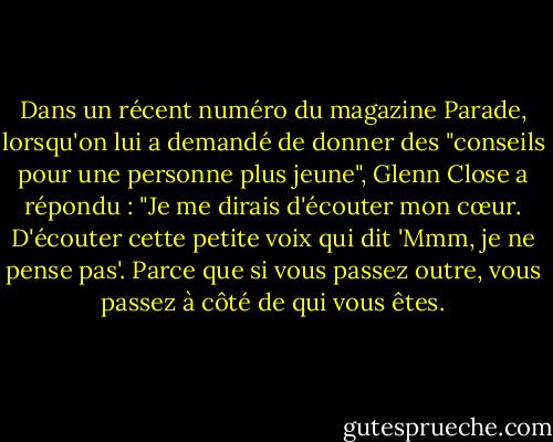 Dans un récent numéro du magazine Parade, lorsqu'on lui a demandé de donner des "conseils pour une personne plus jeune", Glenn Close a répondu : "Je me dirais d'écouter mon cœur. D'écouter cette petite voix qui dit 'Mmm, je ne pense pas'. Parce que si vous passez outre, vous passez à côté de qui vous êtes. - Glenn Close