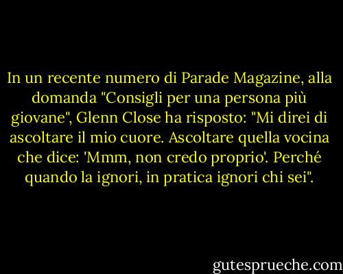 In un recente numero di Parade Magazine, alla domanda "Consigli per una persona più giovane", Glenn Close ha risposto: "Mi direi di ascoltare il mio cuore. Ascoltare quella vocina che dice: 'Mmm, non credo proprio'. Perché quando la ignori, in pratica ignori chi sei". - Glenn Close