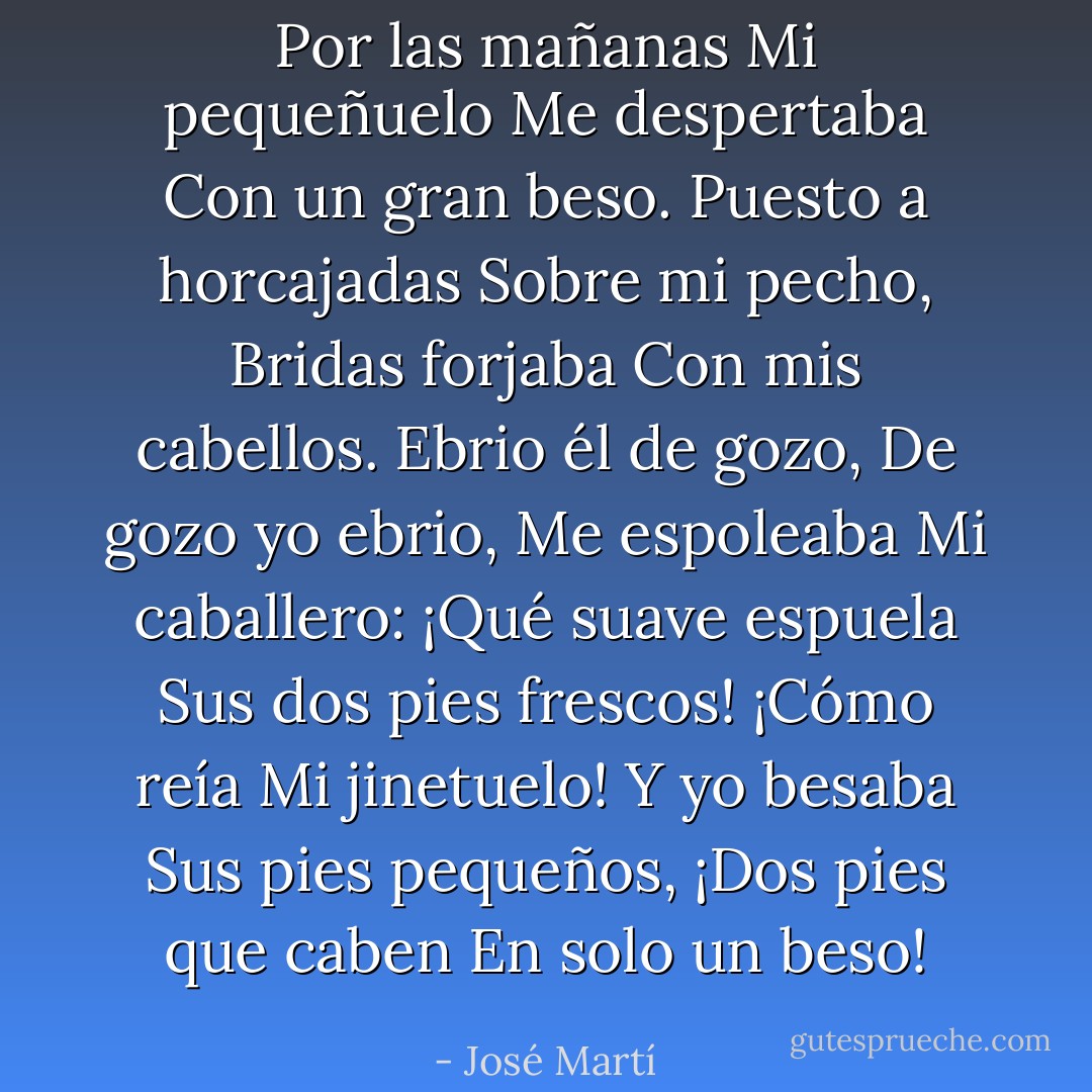 Por las mañanas<br />Mi pequeñuelo<br />Me despertaba<br />Con un gran beso.<br />Puesto a horcajadas<br />Sobre mi pecho,<br />Bridas forjaba<br />Con mis cabellos.<br />Ebrio él de gozo,<br />De gozo yo ebrio,<br />Me espoleaba<br />Mi caballero:<br />¡Qué suave espuela<br />Sus dos pies frescos!<br />¡Cómo reía<br />Mi jinetuelo!<br />Y yo besaba<br />Sus pies pequeños,<br />¡Dos pies que caben<br />En solo un beso! - José Martí