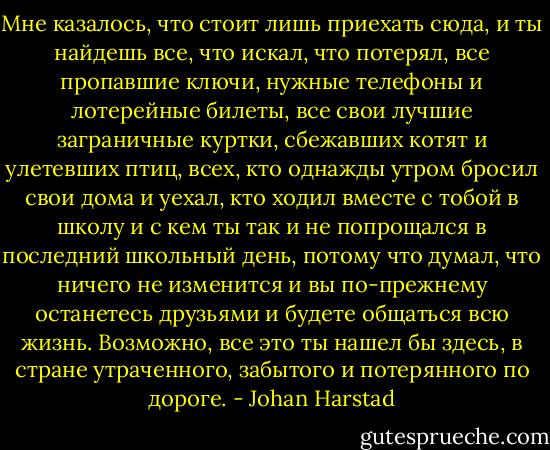 Мне казалось, что стоит лишь приехать сюда, и ты найдешь все, что искал, что потерял, все пропавшие ключи, нужные телефоны и лотерейные билеты, все свои лучшие заграничные куртки, сбежавших котят и улетевших птиц, всех, кто однажды утром бросил свои дома и уехал, кто ходил вместе с тобой в школу и с кем ты так и не попрощался в последний школьный день, потому что думал, что ничего не изменится и вы по-прежнему останетесь друзьями и будете общаться всю жизнь. Возможно, все это ты нашел бы здесь, в стране утраченного, забытого и потерянного по дороге. - Johan Harstad