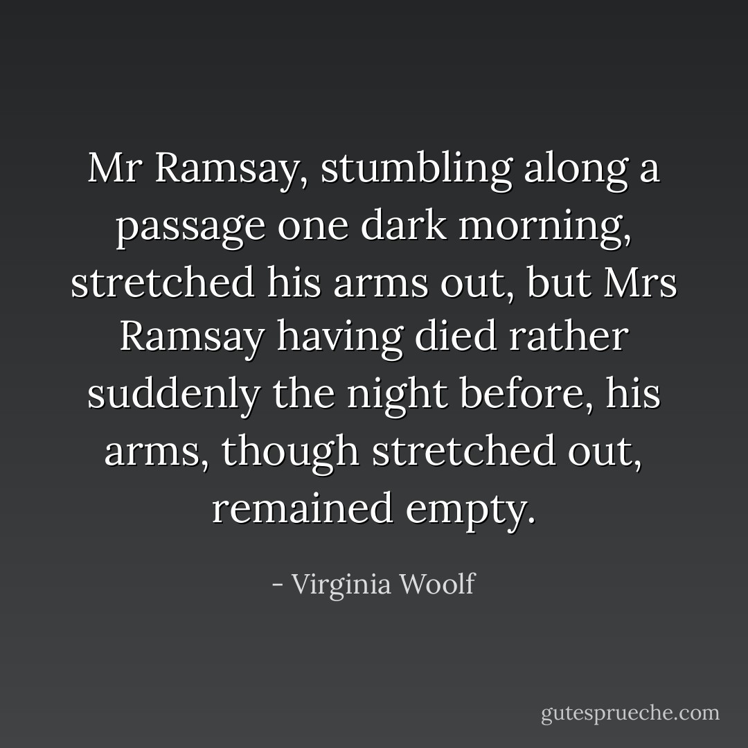 Mr Ramsay, stumbling along a passage one dark morning, stretched his arms out, but Mrs Ramsay having died rather suddenly the night before, his arms, though stretched out, remained empty. - Virginia Woolf
