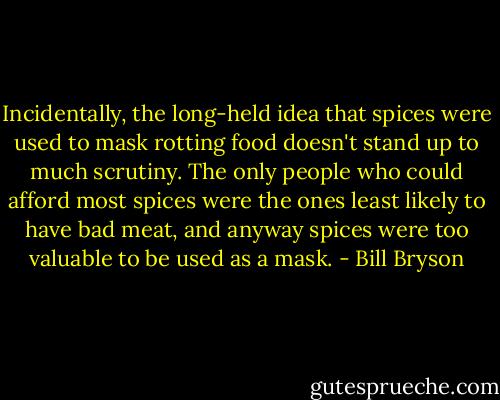 Incidentally, the long-held idea that spices were used to mask rotting food doesn't stand up to much scrutiny. The only people who could afford most spices were the ones least likely to have bad meat, and anyway spices were too valuable to be used as a mask. - Bill Bryson