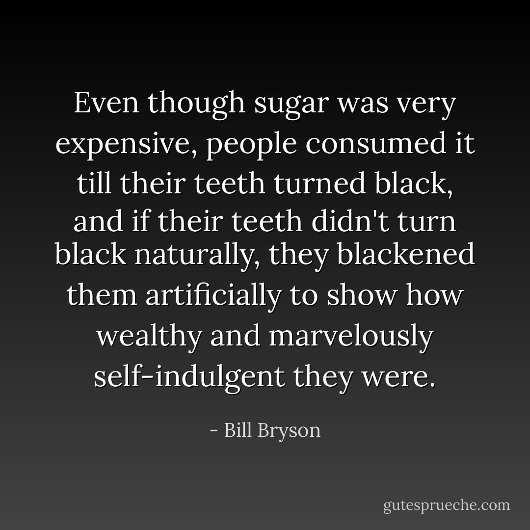 Even though sugar was very expensive, people consumed it till their teeth turned black, and if their teeth didn't turn black naturally, they blackened them artificially to show how wealthy and marvelously self-indulgent they were. - Bill Bryson