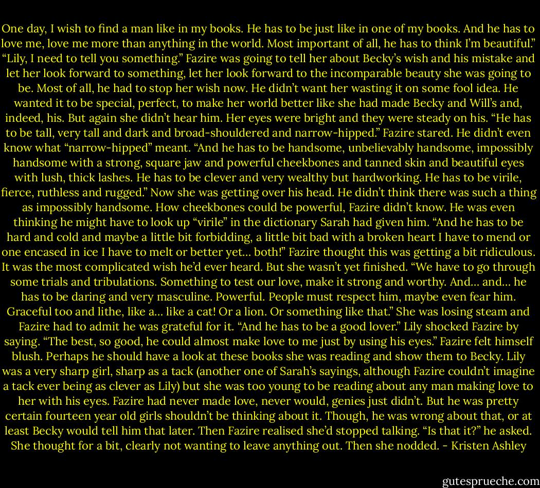 One day, I wish to find a man like in my<br />books. He has to be just like in one of my books.<br />And he has to love me, love me more than anything<br />in the world. Most important of all, he has<br />to think I’m beautiful.”<br />“Lily, I need to tell you something.” Fazire<br />was going to tell her about Becky’s wish and his<br />mistake and let her look forward to something, let<br />her look forward to the incomparable beauty she<br />was going to be.<br />Most of all, he had to stop her wish now. He<br />didn’t want her wasting it on some fool idea. He<br />wanted it to be special, perfect, to make her world<br />better like she had made Becky and Will’s and,<br />indeed, his.<br />But again she didn’t hear him. Her eyes were<br />bright and they were steady on his.<br />“He has to be tall, very tall and dark and<br />broad-shouldered and narrow-hipped.”<br />Fazire stared. He didn’t even know what<br />“narrow-hipped” meant.<br />“And he has to be handsome, unbelievably<br />handsome, impossibly handsome with a strong,<br />square jaw and powerful cheekbones and tanned<br />skin and beautiful eyes with lush, thick lashes.<br />He has to be clever and very wealthy but hardworking.<br />He has to be virile, fierce, ruthless and<br />rugged.”<br />Now she was getting over his head. He didn’t<br />think there was such a thing as impossibly handsome.<br />How cheekbones could be powerful,<br />Fazire didn’t know. He was even thinking he<br />might have to look up “virile” in the dictionary<br />Sarah had given him.<br />“And he has to be hard and cold and maybe a<br />little bit forbidding, a little bit bad with a broken<br />heart I have to mend or one encased in ice I have<br />to melt or better yet… both!”<br />Fazire thought this was getting a bit ridiculous.<br />It was the most complicated wish he’d ever<br />heard.<br />But she wasn’t yet finished.<br />“We have to go through some trials and tribulations.<br />Something to test our love, make it strong<br />and worthy. And… and… he has to be daring and<br />very masculine. Powerful. People must respect<br />him, maybe even fear him. Graceful too and lithe,<br />like a… like a cat! Or a lion. Or something like<br />that.”<br />She was losing steam and Fazire had to admit<br />he was grateful for it.<br />“And he has to be a good lover.” Lily shocked<br />Fazire by saying. “The best, so good, he could almost<br />make love to me just by using his eyes.”<br />Fazire felt himself blush. Perhaps he should<br />have a look at these books she was reading and<br />show them to Becky. Lily was a very sharp girl,<br />sharp as a tack (another one of Sarah’s sayings,<br />although Fazire couldn’t imagine a tack ever being<br />as clever as Lily) but she was too young to<br />be reading about any man making love to her<br />with his eyes. Fazire had never made love, never<br />would, genies just didn’t. But he was pretty certain<br />fourteen year old girls shouldn’t be thinking<br />about it.<br />Though, he was wrong about that, or at least<br />Becky would tell him that later.<br />Then Fazire realised she’d stopped talking.<br />“Is that it?” he asked.<br />She thought for a bit, clearly not wanting to<br />leave anything out.<br />Then she nodded. - Kristen Ashley