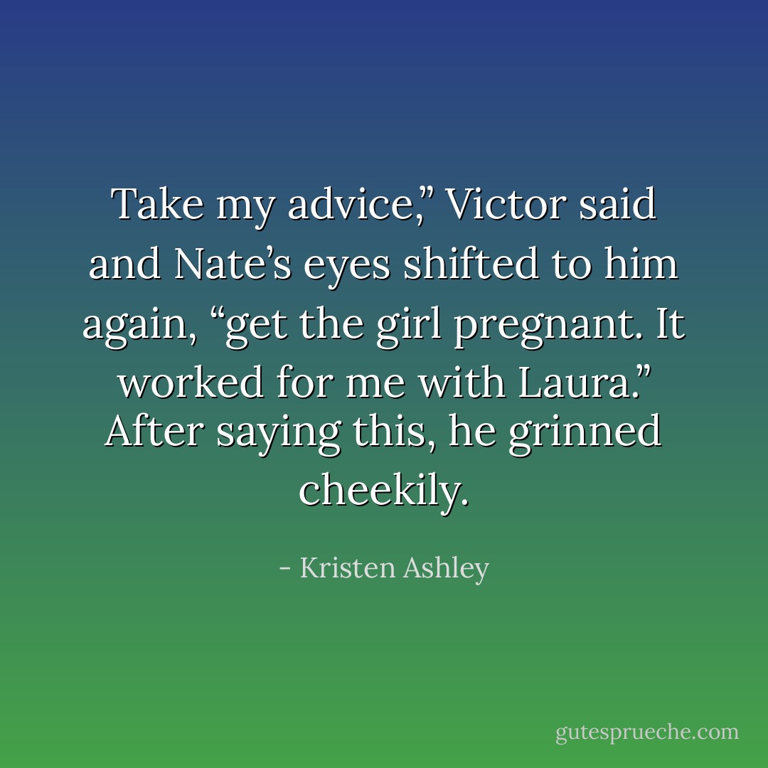 Take my advice,” Victor said and Nate’s eyes<br />shifted to him again, “get the girl pregnant. It<br />worked for me with Laura.” After saying this, he<br />grinned cheekily. - Kristen Ashley