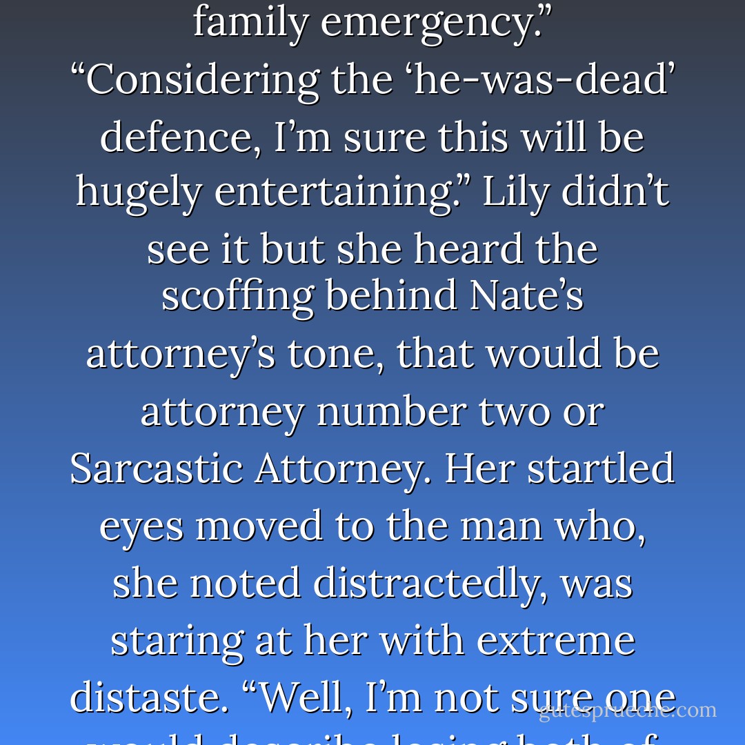 Our story begins eight years ago when Ms.<br />Jacobs was living in London with Mr. McAllister.<br />However, she had to leave the country urgently<br />due to a family emergency.”<br />“Considering the ‘he-was-dead’ defence, I’m<br />sure this will be hugely entertaining.” Lily didn’t<br />see it but she heard the scoffing behind Nate’s attorney’s<br />tone, that would be attorney number two<br />or Sarcastic Attorney. Her startled eyes moved to<br />the man who, she noted distractedly, was staring<br />at her with extreme distaste.<br />“Well, I’m not sure one would describe losing<br />both of one’s parents in a plane crash as ‘entertaining’,”<br />Alistair noted blandly. - Kristen Ashley
