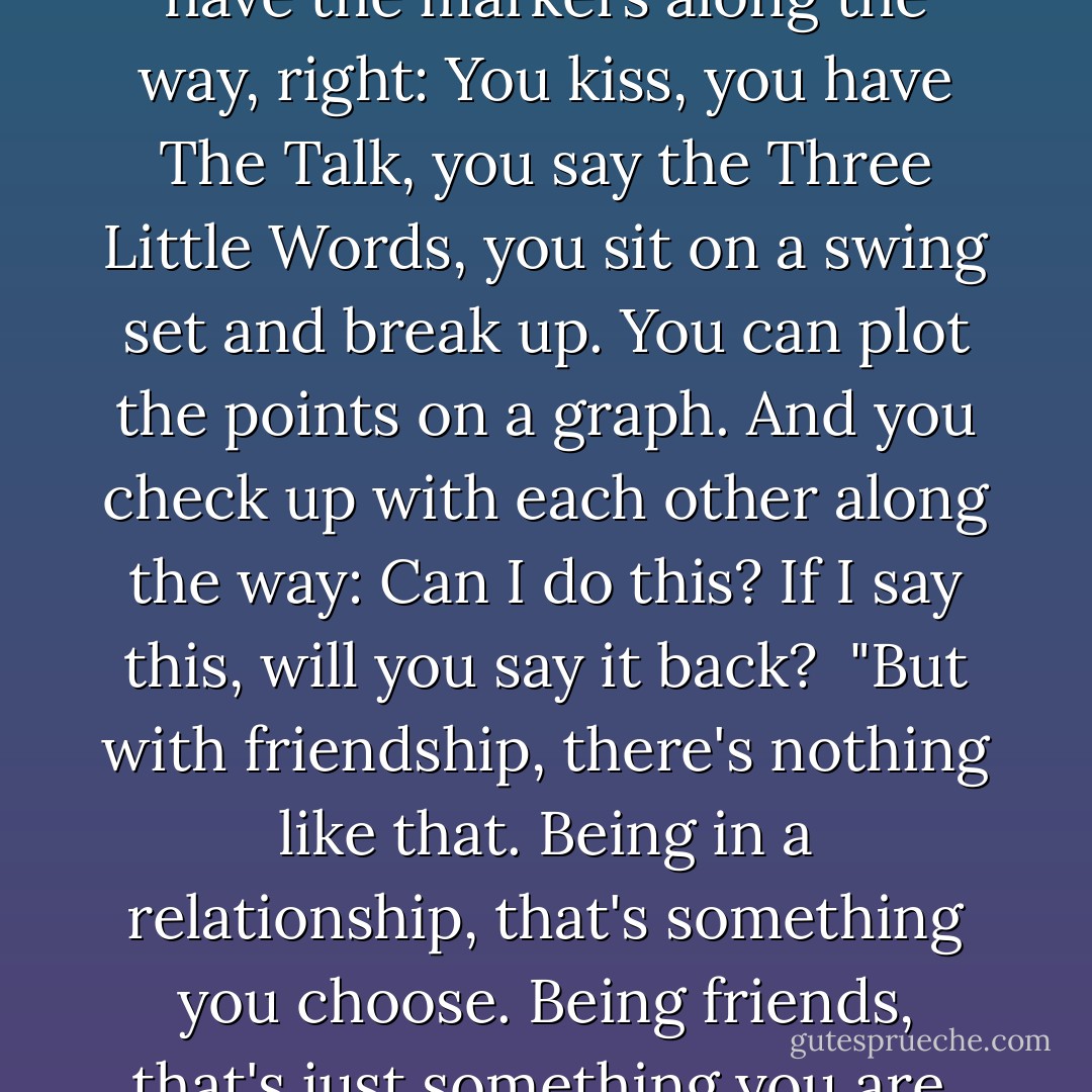 When you date someone, you have the markers along the way, right: You kiss, you have The Talk, you say the Three Little Words, you sit on a swing set and break up. You can plot the points on a graph. And you check up with each other along the way: Can I do this? If I say this, will you say it back?<br /><br />"But with friendship, there's nothing like that. Being in a relationship, that's something you choose. Being friends, that's just something you are. - John Green