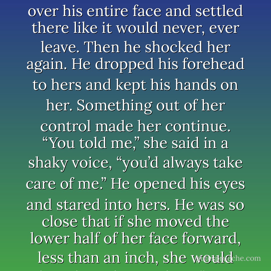 You told me you’d never let me go,” she<br />whispered but it was an accusation.<br />His eyes closed and the pain in them swept<br />over his entire face and settled there like it would<br />never, ever leave.<br />Then he shocked her again. He dropped his<br />forehead to hers and kept his hands on her.<br />Something out of her control made her continue.<br />“You told me,” she said in a shaky voice,<br />“you’d always take care of me.”<br />He opened his eyes and stared into hers. He<br />was so close that if she moved the lower half of<br />her face forward, less than an inch, she would<br />have been kissing him.<br />“You didn’t take care of me,” she murmured,<br />stating the obvious. - Kristen Ashley