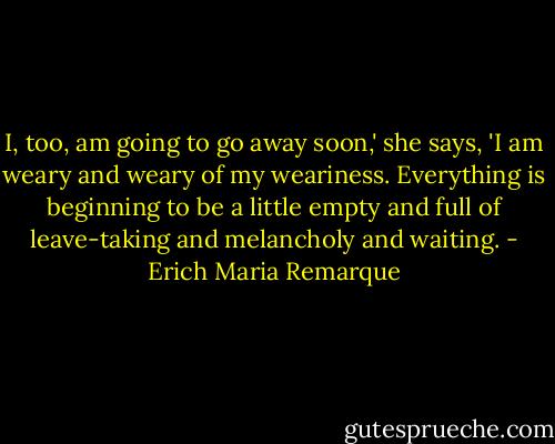 I, too, am going to go away soon,' she says, 'I am weary and weary of my weariness. Everything is beginning to be a little empty and full of leave-taking and melancholy and waiting. - Erich Maria Remarque