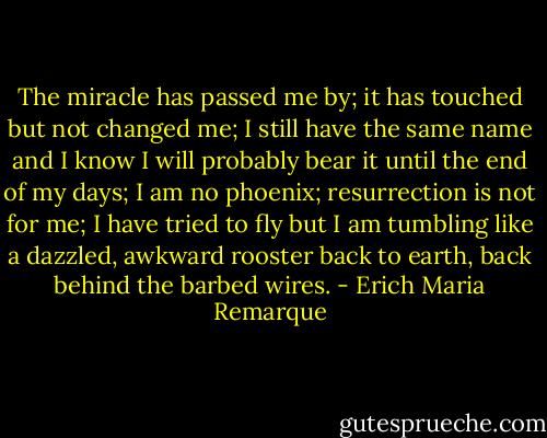 The miracle has passed me by; it has touched but not changed me; I still have the same name and I know I will probably bear it until the end of my days; I am no phoenix; resurrection is not for me; I have tried to fly but I am tumbling like a dazzled, awkward rooster back to earth, back behind the barbed wires. - Erich Maria Remarque