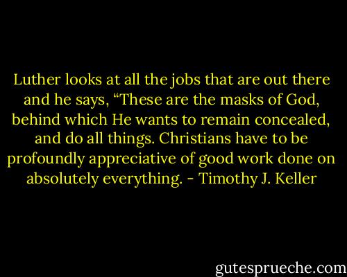 Luther looks at all the jobs that are out there and he says, “These are the masks of God, behind which He wants to remain concealed, and do all things. Christians have to be profoundly appreciative of good work done on absolutely everything. - Timothy J. Keller