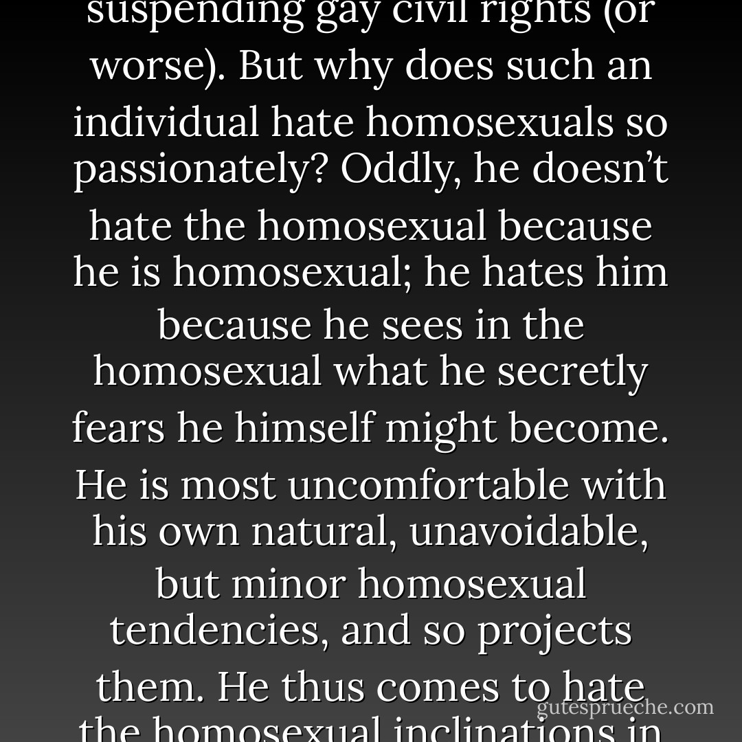 Sometime the witch hunting takes on atrocious dimensions — the Nazi persecution of Jews, the Salem witch trials, the Ku Klux Klan scapegoating of blacks. Notice, however, that in all such cases the persecutor hates the persecuted for precisely those traits that the persecutor displays with a glaringly uncivilized fury. At other times, the witch hunt appears in less terrifying proportions—the cold war fear of a "Commie under every bed," for instance. And often, it appears in comic form—the interminable gossip about everybody else that tells you much more about the gossiper than about the object of gossip. But all of these are instances of individuals desperate to prove that their own shadows belong to other people.<br /><br />Many men and women will launch into tirades about how disgusting homosexuals are. Despite how decent and rational they otherwise try to behave, they find themselves seized with a loathing of any homosexual, and in an emotional outrage will advocate such things as suspending gay civil rights (or worse). But why does such an individual hate homosexuals so passionately? Oddly, he doesn’t hate the homosexual because he is homosexual; he hates him because he sees in the homosexual what he secretly fears he himself might become. He is most uncomfortable with his own natural, unavoidable, but minor homosexual tendencies, and so projects them. He thus comes to hate the homosexual inclinations in other people—but only because he first hates them in himself. <br /><br />And so, in one form or another, the witch hunt goes. We hate people "because," we say, they are dirty, stupid, perverted, immoral.... They might be exactly what we say they are. Or they might not. That is totally irrelevent, however, because we hate them only if we ourselves unknowingly possess the despised traits ascribed to them. We hate them because they are a constant reminder of aspects of ourselves that we are loathe to admit. <br />We are starting to see an important indicator of projection. Those items in the environment (people or things) that strongly affect us instead of just informing us are usually our own projections. Items that bother us, upset us, repulse us, or at the other extreme, attract us, compel us, obsess us—these are usually reflections of the shadow. As an old proverb has it, <br /><br />I looked, and looked, and this I came to see: <br />That what I thought was you and you, <br />Was really me and me. - Ken Wilber