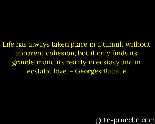 Life has always taken place in a tumult without apparent cohesion, but it only finds its grandeur and its reality in ecstasy and in ecstatic love. - Georges Bataille