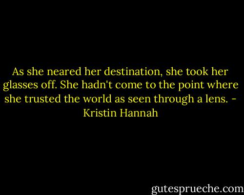 As she neared her destination, she took her glasses off. She hadn't come to the point where she trusted the world as seen through a lens. - Kristin Hannah