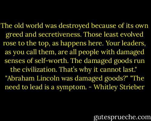 The old world was destroyed because of its own greed and secretiveness. Those least evolved rose to the top, as happens here. Your leaders, as you call them, are all people with damaged senses of self-worth. The damaged goods run the civilization. That’s why it cannot last." <br />"Abraham Lincoln was damaged goods?"<br />"The need to lead is a symptom. - Whitley Strieber