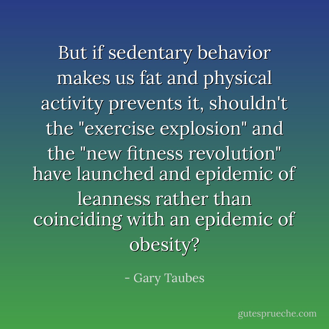 But if sedentary behavior makes us fat and physical activity prevents it, shouldn't the "exercise explosion" and the "new fitness revolution" have launched and epidemic of leanness rather than coinciding with an epidemic of obesity? - Gary Taubes