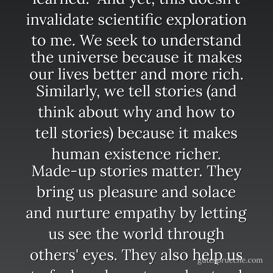 Human existence is temporary and all the knowledge of the universe we acquire will in time be forgotten because there will be no humans left to benefit from any of the stuff we learned.<br /><br />And yet, this doesn't invalidate scientific exploration to me. We seek to understand the universe because it makes our lives better and more rich. Similarly, we tell stories (and think about why and how to tell stories) because it makes human existence richer. Made-up stories matter. They bring us pleasure and solace and nurture empathy by letting us see the world through others' eyes. They also help us to feel unalone, to understand that our grief and joy is shared not just by those around us but by all those who came before us and all those still yet to come. - John Green