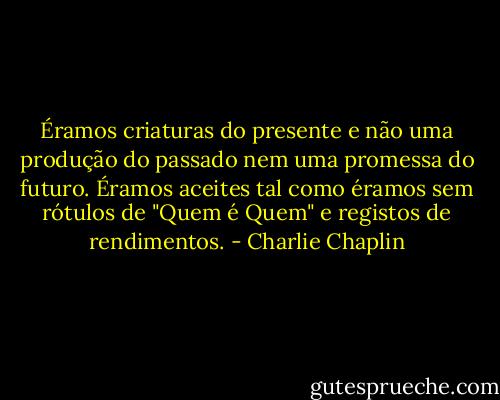 Éramos criaturas do presente e não uma produção do passado nem uma promessa do futuro. Éramos aceites tal como éramos sem rótulos de "Quem é Quem" e registos de rendimentos. - Charlie Chaplin
