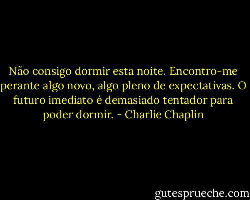 Não consigo dormir esta noite. Encontro-me perante algo novo, algo pleno de expectativas. O futuro imediato é demasiado tentador para poder dormir. - Charlie Chaplin