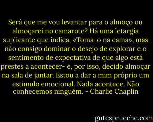 Será que me vou levantar para o almoço ou almoçarei no camarote? Há uma letargia suplicante que indica, «Toma-o na cama», mas não consigo dominar o desejo de explorar e o sentimento de expectativa de que algo está prestes a acontecer- e, por isso, decido almoçar na sala de jantar. Estou a dar a mim próprio um estímulo emocional. Nada acontece. Não conhecemos ninguém. - Charlie Chaplin