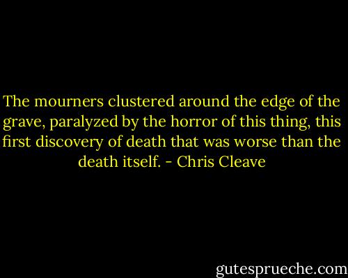 The mourners clustered around the edge of the grave, paralyzed by the horror of this thing, this first discovery of death that was worse than the death itself. - Chris Cleave