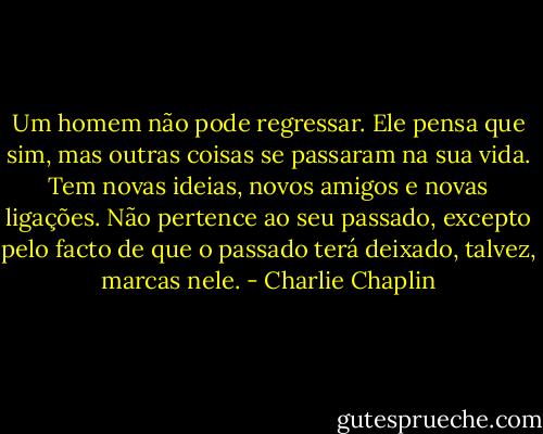 Um homem não pode regressar. Ele pensa que sim, mas outras coisas se passaram na sua vida. Tem novas ideias, novos amigos e novas ligações. Não pertence ao seu passado, excepto pelo facto de que o passado terá deixado, talvez, marcas nele. - Charlie Chaplin