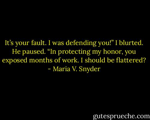 It’s your fault. I was defending you!” I blurted.<br />He paused. “In protecting my honor, you exposed months of work. I should be flattered? - Maria V. Snyder
