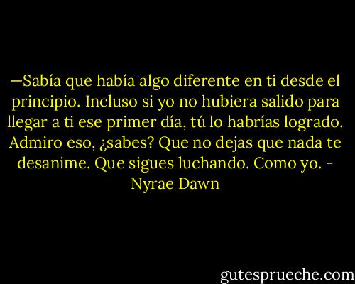 —Sabía que había algo diferente en ti desde el principio. Incluso si yo no hubiera salido para llegar a ti ese primer día, tú lo habrías logrado. Admiro eso, ¿sabes? Que no dejas que nada te desanime. Que sigues luchando. Como yo. - Nyrae Dawn