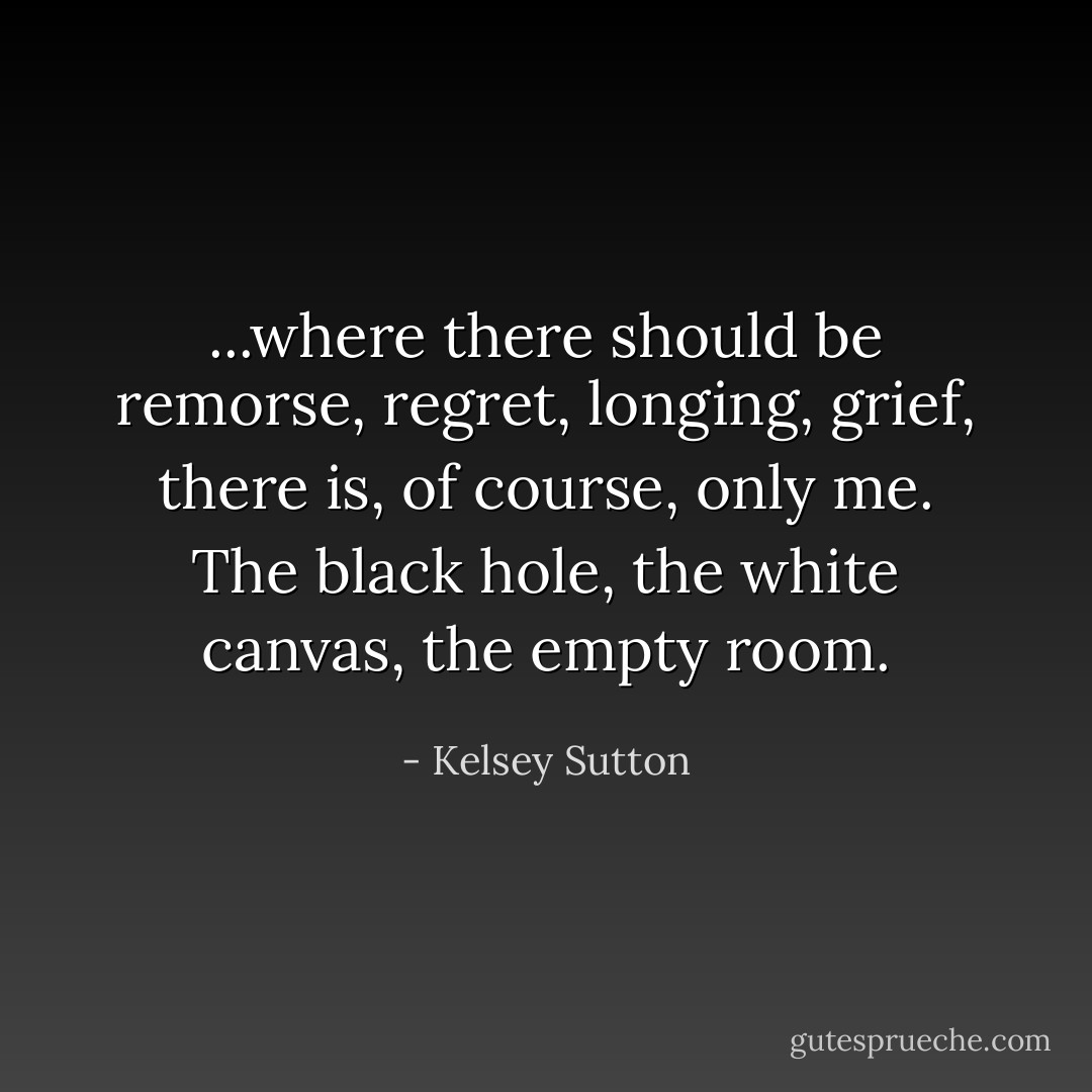...where there should be remorse, regret, longing, grief, there is, of course, only me. The black hole, the white canvas, the empty room. - Kelsey Sutton
