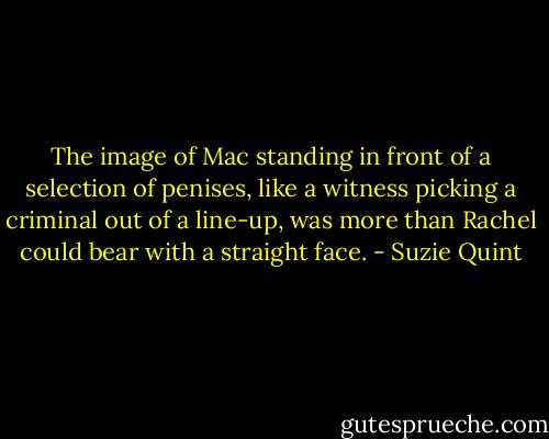 The image of Mac standing in front of a selection of penises, like a witness picking a criminal out of a line-up, was more than Rachel could bear with a straight face. - Suzie Quint