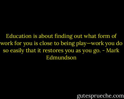 Education is about finding out what form of work for you is close to being play—work you do so easily that it restores you as you go. - Mark Edmundson