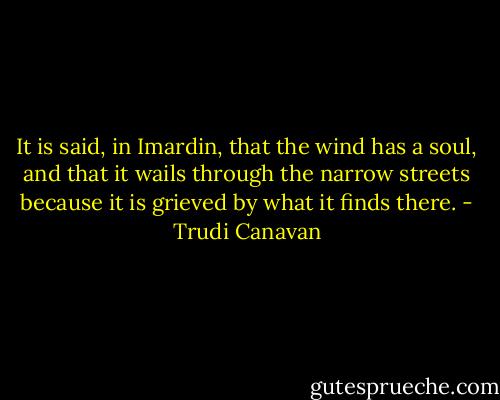 It is said, in Imardin, that the wind has a soul, and that it wails through the narrow streets because it is grieved by what it finds there. - Trudi Canavan