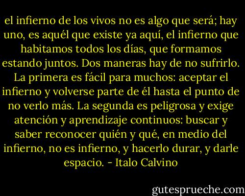 el infierno de los vivos no es algo que será; hay uno, es aquél que existe ya aquí, el infierno que habitamos todos los días, que formamos estando juntos. Dos maneras hay de no sufrirlo. La primera es fácil para muchos: aceptar el infierno y volverse parte de él hasta el punto de no verlo más. La segunda es peligrosa y exige atención y aprendizaje continuos: buscar y saber reconocer quién y qué, en medio del infierno, no es infierno, y hacerlo durar, y darle espacio. - Italo Calvino
