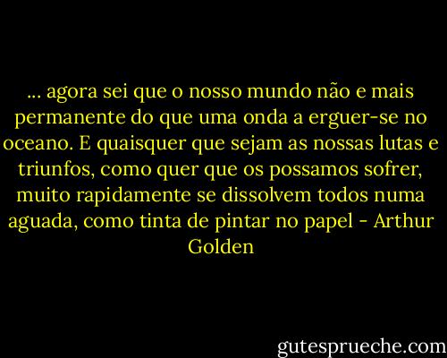 ... agora sei que o nosso mundo não e mais permanente do que uma onda a erguer-se no oceano. E quaisquer que sejam as nossas lutas e triunfos, como quer que os possamos sofrer, muito rapidamente se dissolvem todos numa aguada, como tinta de pintar no papel - Arthur Golden