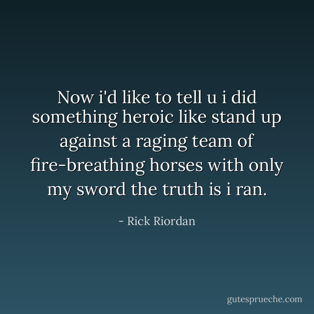 Now i'd like to tell u i did something heroic like stand up against a raging team of fire-breathing horses with only my sword the truth is i ran. - Rick Riordan