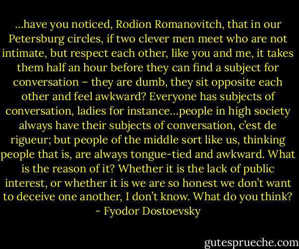 …have you noticed, Rodion Romanovitch, that in our Petersburg circles, if two clever men meet who are not intimate, but respect each other, like you and me, it takes them half an hour before they can find a subject for conversation – they are dumb, they sit opposite each other and feel awkward? Everyone has subjects of conversation, ladies for instance…people in high society always have their subjects of conversation, c’est de rigueur; but people of the middle sort like us, thinking people that is, are always tongue-tied and awkward. What is the reason of it? Whether it is the lack of public interest, or whether it is we are so honest we don’t want to deceive one another, I don’t know. What do you think? - Fyodor Dostoevsky